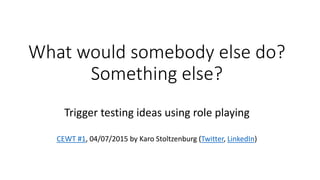 What would somebody else do?
Something else?
Trigger testing ideas using role playing
CEWT #1, 04/07/2015 by Karo Stoltzenburg (Twitter, LinkedIn)
 