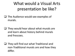 What would a Visual Arts
        presentation be like?
 The Audience would see examples of
  murals.

 They would hear about what murals are
  and learn about history behind murals
  and frescoes.

 They will find out what Traditional and
  non-Traditional murals are and how they
  differ.
 