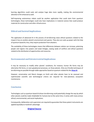 learning algorithms could scale and analyze huge data more rapidly, making the environmental
alteration of AI-enhanced as well.
Self-improving autonomous robots could be another application that could stem from quantum
technologies; these technologies could also have implications in material science that could produce
materials for construction and other infrastructure.
Ethical and Societal Implications
The application of advanced AI in the process of terraforming raises ethical questions related to the
impact it has on another planet’s environment and species. They also can scale up power with the help
of quantum-based AI; thus, they require protection from attackers.
The availability of these technologies means that differences between nations can increase, polarizing
people and regions into powers and weak linkages, sowing seeds of conflicts and ethical questions
related to the distribution of opportunities and resources.
Environmental and Extraterrestrial Implications
It may be necessary to modify other planets’ conditions, for instance, human life forms may be
alternative life forms, or even geophysical processes, on those planets. Only eco-friendly techniques of
terraforming are possible through viable approaches based on quantum-related AIs like Alaya AI.
However, conservative and liberal changes on Earth and other planets have to be assessed and
sophisticated scientific and technological criteria are required for inter-planetary ecosystem
maintenance.
Conclusion
Technologies such as quantum-based AI-driven terraforming could potentially change the way by which
other planets could be made inhabitable for humans but at the same time, it comes with many serious
ethical, environmental, and social implications.
Consequently, deliberation and supervision are required to guarantee that these potent instruments are
applied equitably to mankind’s advantage.
Original Source
 