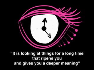 “It is looking at things for a long time !
that ripens you!
and gives you a deeper meaning”
 