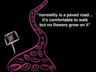 “normality is a paved road…!
it’s comfortable to walk!
but no ﬂowers grow on it”
 