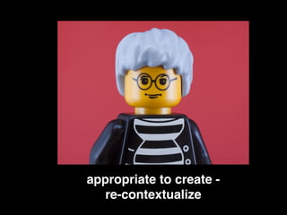 appropriate to create -!
re-contextualize!
 