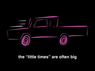 the “little times” are often big!
 