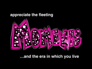 !
appreciate the ﬂeeting!
…and the era in which you live
 