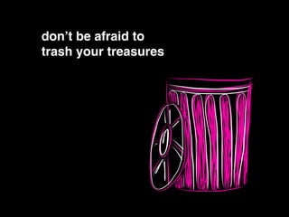 don’t be afraid to!
trash your treasures
 