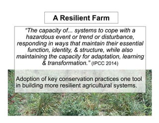 A Resilient Farm
“The capacity of... systems to cope with a
hazardous event or trend or disturbance,
responding in ways that maintain their essential
function, identity, & structure, while also
maintaining the capacity for adaptation, learning
& transformation.” (IPCC 2014)
Adoption of key conservation practices one tool
in building more resilient agricultural systems.
 