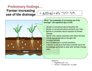 What  the probability of increasing use of tile
drainage? (All significant @ p ≤ 0.05)
• farmer is concerned about flooding risk
• farmer is concerned about extreme rain risks
• farmer is uncertain about impacts of climate
change
• farmer who values networks with other farmers
• not as concerned about drought risk
• younger farmers
• less confidence in current practices
• if farmer is not sure that they currently have the
knowledge and skills to deal with climate change
risks
Preliminary findings…
=  pi/(1‐pi) = eb
0
+ b
1
x1
i
+… b
k
Xk
i
Farmer increasing
use of tile drainage
Model fit: 
• Nagelkerke pR2 = 0.1
• Hosmer ‐ Lemshow GFI = 9.1 (NS)
 