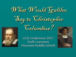 What Would Galileo
Say to Christopher
   Columbus?
    CCSS Conference 2012
       Ruth Luevanos
   Pacoima Middle School
 