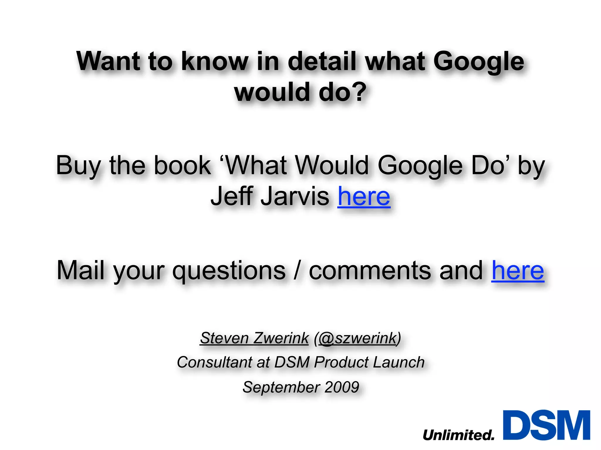 Want to know in detail what Google
            would do?

Buy the book ‘What Would Google Do’ by
            Jeff Jarvis here

Mail your questions / comments and here

           Steven Zwerink (@szwerink)
         Consultant at DSM Product Launch
                 September 2009
 