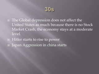 30sThe Global depression does not affect the United States as much because there is no Stock Market Crash, the economy stays at a moderate level.Hitler starts to rise to power Japan Aggression in china starts