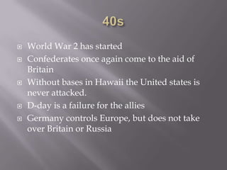 40sWorld War 2 has startedConfederates once again come to the aid of BritainWithout bases in Hawaii the United states is never attacked. D-day is a failure for the alliesGermany controls Europe, but does not take over Britain or Russia