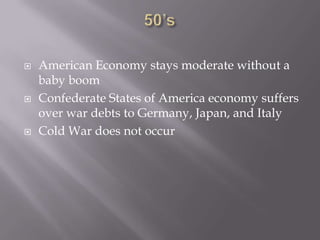 50’sAmerican Economy stays moderate without a baby boomConfederate States of America economy suffers over war debts to Germany, Japan, and ItalyCold War does not occur