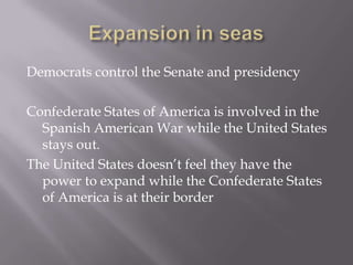 Expansion in seasDemocrats control the Senate and presidencyConfederate States of America is involved in the Spanish American War while the United States stays out. The United States doesn’t feel they have the power to expand while the Confederate States of America is at their border