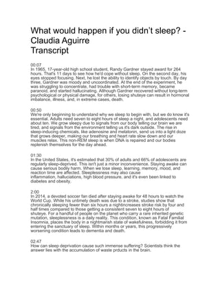 What would happen if you didn’t sleep? -
Claudia Aguirre
Transcript
00:07
In 1965, 17-year-old high school student, Randy Gardner stayed award for 264
hours. That's 11 days to see how he'd cope without sleep. On the second day, his
eyes stopped focusing. Next, he lost the ability to identify objects by touch. By day
three, Gardner was moody and uncoordinated. At the end of the experiment, he
was struggling to concentrate, had trouble with short-term memory, became
paranoid, and started hallucinating. Although Gardner recovered without long-term
psychological or physical damage, for others, losing shuteye can result in hormonal
imbalance, illness, and, in extreme cases, death.
00:50
We're only beginning to understand why we sleep to begin with, but we do know it's
essential. Adults need seven to eight hours of sleep a night, and adolescents need
about ten. We grow sleepy due to signals from our body telling our brain we are
tired, and signals from the environment telling us it's dark outside. The rise in
sleep-inducing chemicals, like adenosine and melatonin, send us into a light doze
that grows deeper, making our breathing and heart rate slow down and our
muscles relax. This non-REM sleep is when DNA is repaired and our bodies
replenish themselves for the day ahead.
01:30
In the United States, it's estimated that 30% of adults and 66% of adolescents are
regularly sleep-deprived. This isn't just a minor inconvenience. Staying awake can
cause serious bodily harm. When we lose sleep, learning, memory, mood, and
reaction time are affected. Sleeplessness may also cause
inflammation, halluciations, high blood pressure, and it's even been linked to
diabetes and obesity.
2:00
In 2014, a devoted soccer fan died after staying awake for 48 hours to watch the
World Cup. While his untimely death was due to a stroke, studies show that
chronically sleeping fewer than six hours a nightincreases stroke risk by four and
half times compared to those getting a consistent seven to eight hours of
shuteye. For a handful of people on the planet who carry a rare inherited genetic
mutation, sleeplessness is a daily reality. This condition, known as Fatal Familial
Insomnia, places the body in a nightmarish state of wakefulness, forbidding it from
entering the sanctuary of sleep. Within months or years, this progressively
worsening condition leads to dementia and death.
02:47
How can sleep deprivation cause such immense suffering? Scientists think the
answer lies with the accumulation of waste prducts in the brain.
 