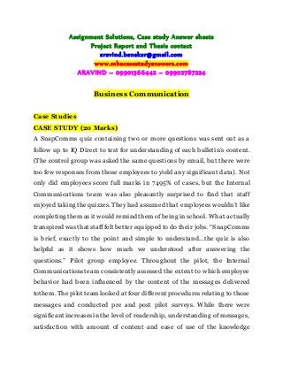 Assignment Solutions, Case study Answer sheets
Project Report and Thesis contact
aravind.banakar@gmail.com
www.mbacasestudyanswers.com
ARAVIND – 09901366442 – 09902787224
Business Communication
Case Studies
CASE STUDY (20 Marks)
A SnapComms quiz containing two or more questions was sent out as a
follow up to IQ Direct to test for understanding of each bulletin’s content.
(The control group was asked the same questions by email, but there were
too few responses from those employees to yield any significant data). Not
only did employees score full marks in 7495% of cases, but the Internal
Communications team was also pleasantly surprised to find that staff
enjoyed taking thequizzes. They had assumed that employees wouldn’t like
completing them asit would remind them of being in school. What actually
transpired wasthat stafffelt better equipped todo their jobs. “SnapComms
is brief, exactly to the point and simple to understand...the quiz is also
helpful as it shows how much we understood after answering the
questions.” Pilot group employee. Throughout the pilot, the Internal
Communications team consistently assessed the extent to which employee
behavior had been influenced by the content of the messages delivered
tothem. The pilot team looked at four different proceduresrelating to those
messages and conducted pre and post pilot surveys. While there were
significantincreasesinthe level of readership, understanding of messages,
satisfaction with amount of content and ease of use of the knowledge
 
