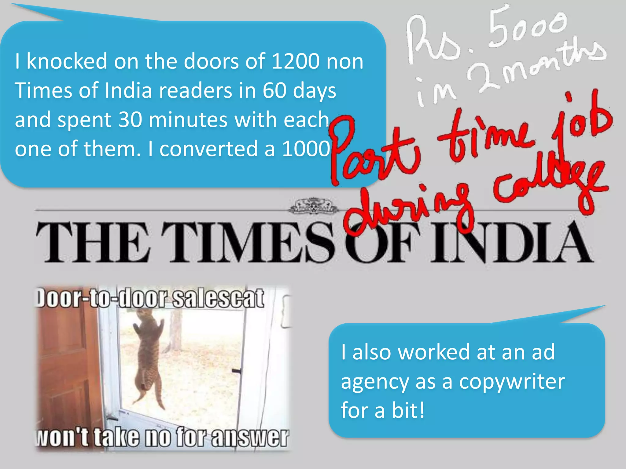 I knocked on the doors of 1200 non
Times of India readers in 60 days
and spent 30 minutes with each
one of them. I converted a 1000
I also worked at an ad
agency as a copywriter
for a bit!
 