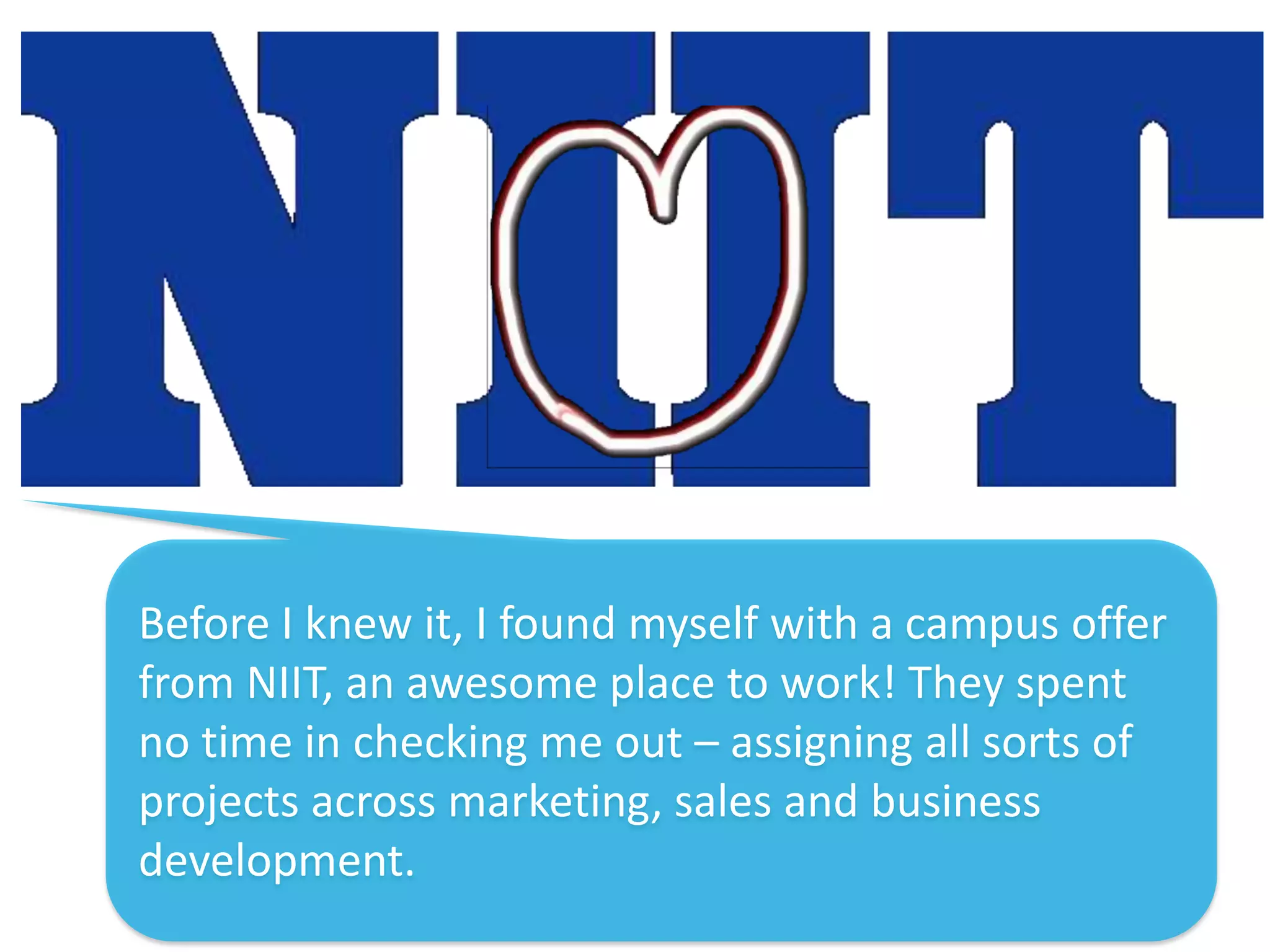 Before I knew it, I found myself with a campus offer
from NIIT, an awesome place to work! They spent
no time in checking me out – assigning all sorts of
projects across marketing, sales and business
development.
 