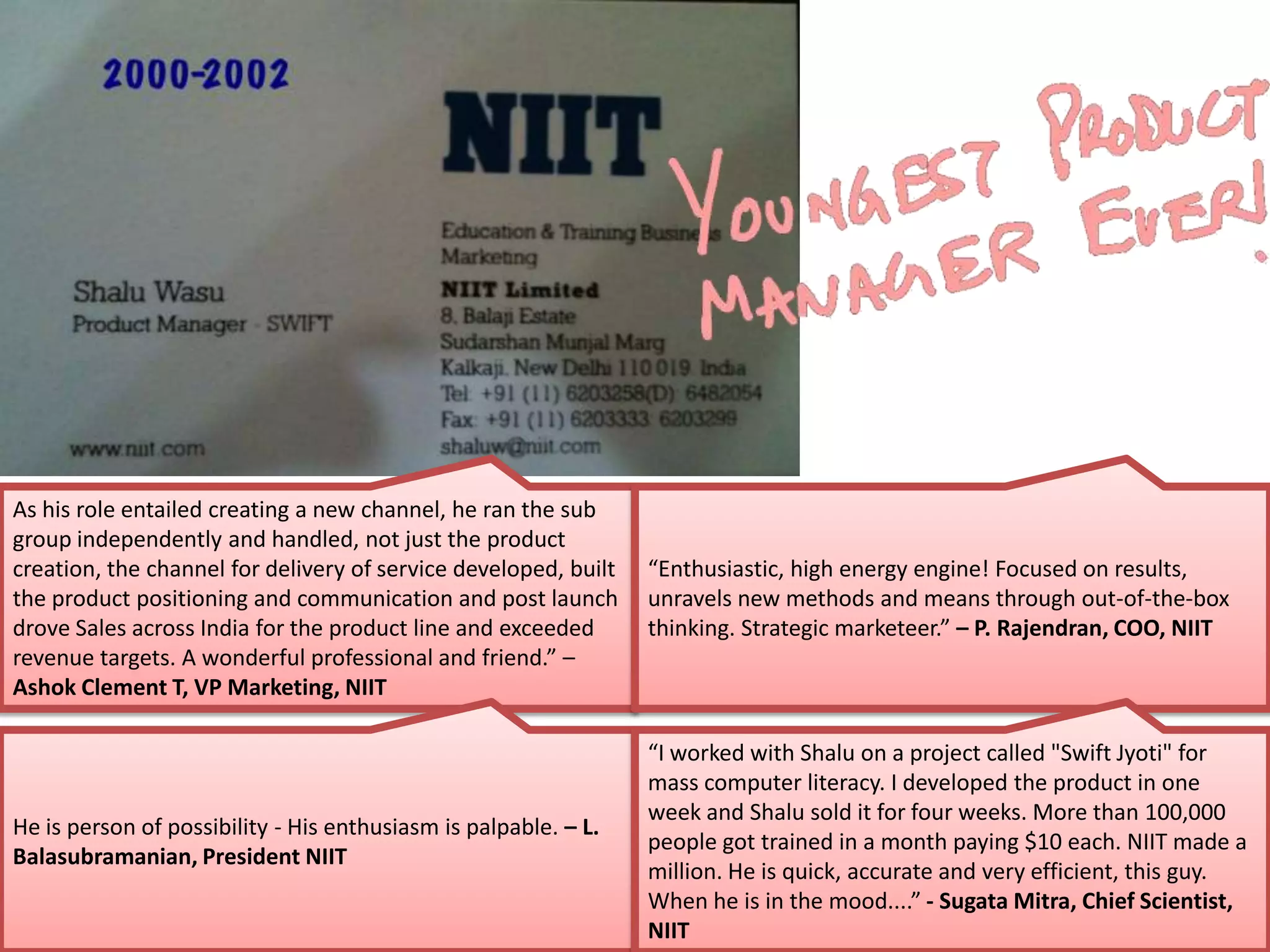 As his role entailed creating a new channel, he ran the sub
group independently and handled, not just the product
creation, the channel for delivery of service developed, built
the product positioning and communication and post launch
drove Sales across India for the product line and exceeded
revenue targets. A wonderful professional and friend.” –
Ashok Clement T, VP Marketing, NIIT
He is person of possibility - His enthusiasm is palpable. – L.
Balasubramanian, President NIIT
“Enthusiastic, high energy engine! Focused on results,
unravels new methods and means through out-of-the-box
thinking. Strategic marketeer.” – P. Rajendran, COO, NIIT
“I worked with Shalu on a project called "Swift Jyoti" for
mass computer literacy. I developed the product in one
week and Shalu sold it for four weeks. More than 100,000
people got trained in a month paying $10 each. NIIT made a
million. He is quick, accurate and very efficient, this guy.
When he is in the mood....” - Sugata Mitra, Chief Scientist,
NIIT
 