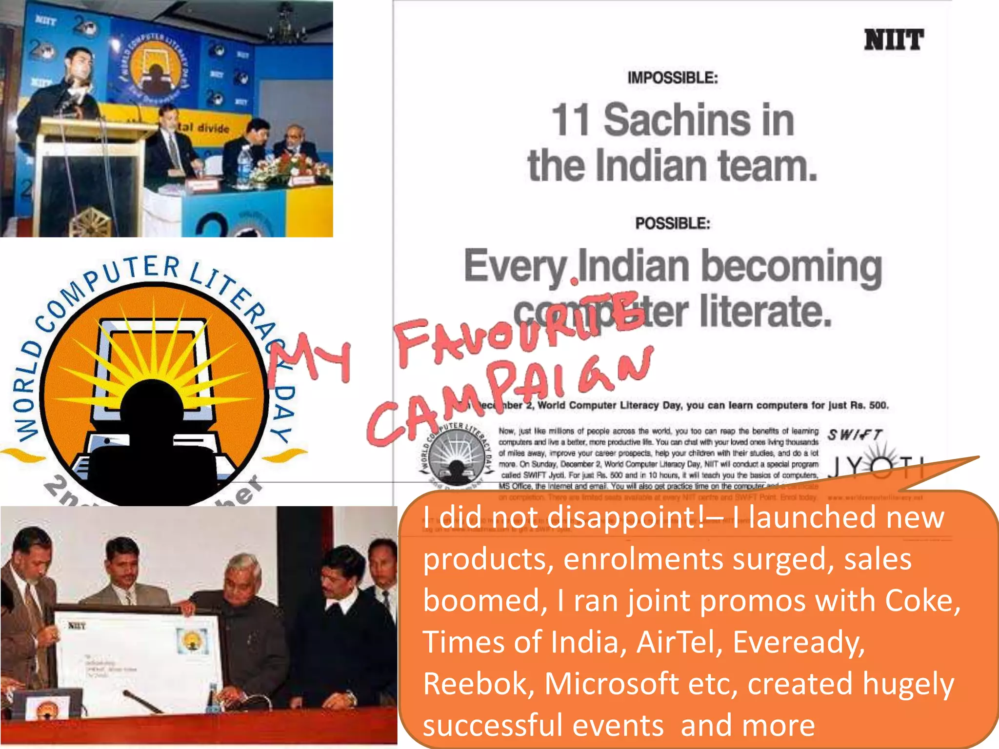 I did not disappoint!– I launched new
products, enrolments surged, sales
boomed, I ran joint promos with Coke,
Times of India, AirTel, Eveready,
Reebok, Microsoft etc, created hugely
successful events and more
 
