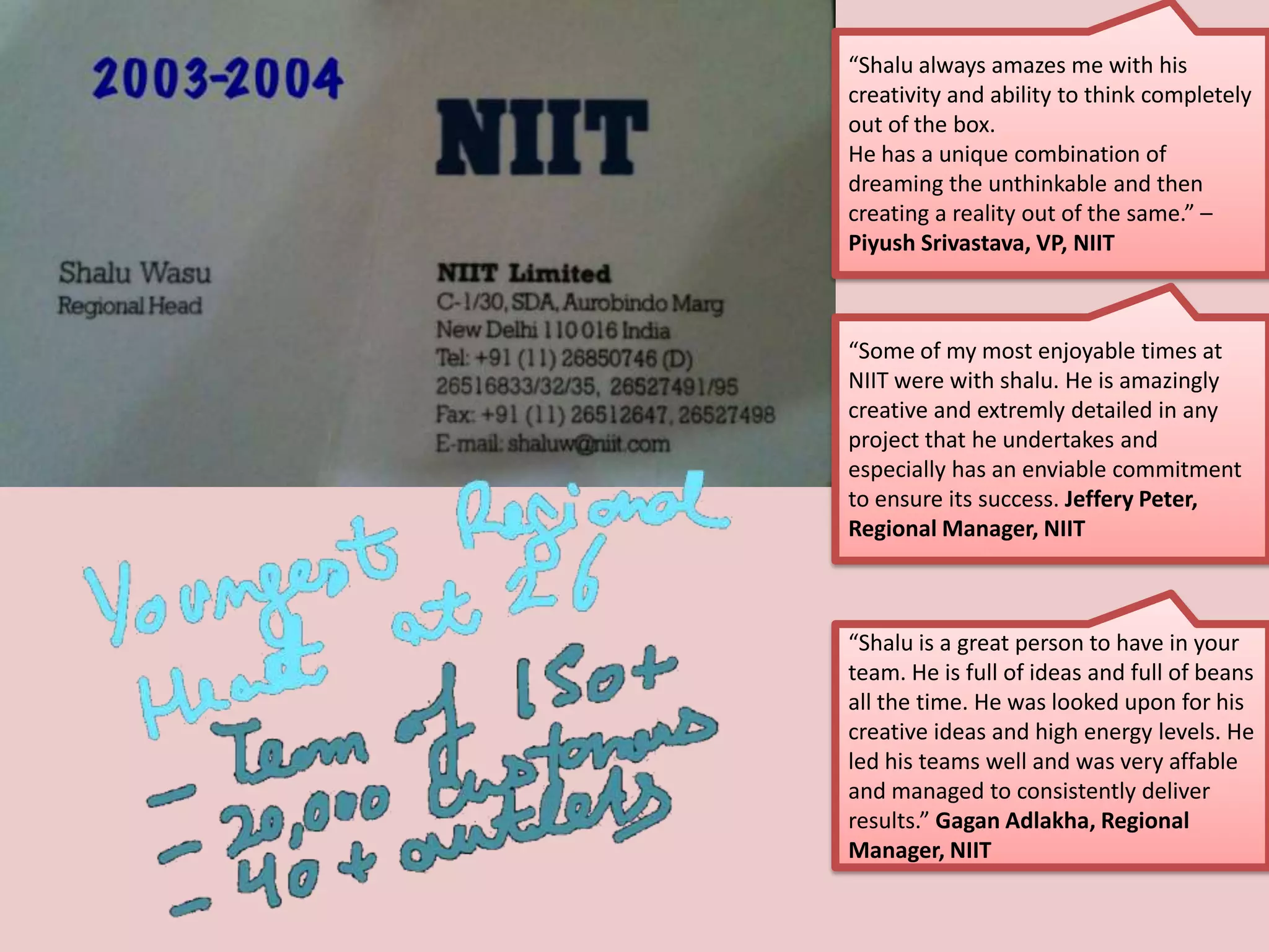 “Shalu always amazes me with his
creativity and ability to think completely
out of the box.
He has a unique combination of
dreaming the unthinkable and then
creating a reality out of the same.” –
Piyush Srivastava, VP, NIIT
“Some of my most enjoyable times at
NIIT were with shalu. He is amazingly
creative and extremly detailed in any
project that he undertakes and
especially has an enviable commitment
to ensure its success. Jeffery Peter,
Regional Manager, NIIT
“Shalu is a great person to have in your
team. He is full of ideas and full of beans
all the time. He was looked upon for his
creative ideas and high energy levels. He
led his teams well and was very affable
and managed to consistently deliver
results.” Gagan Adlakha, Regional
Manager, NIIT
 
