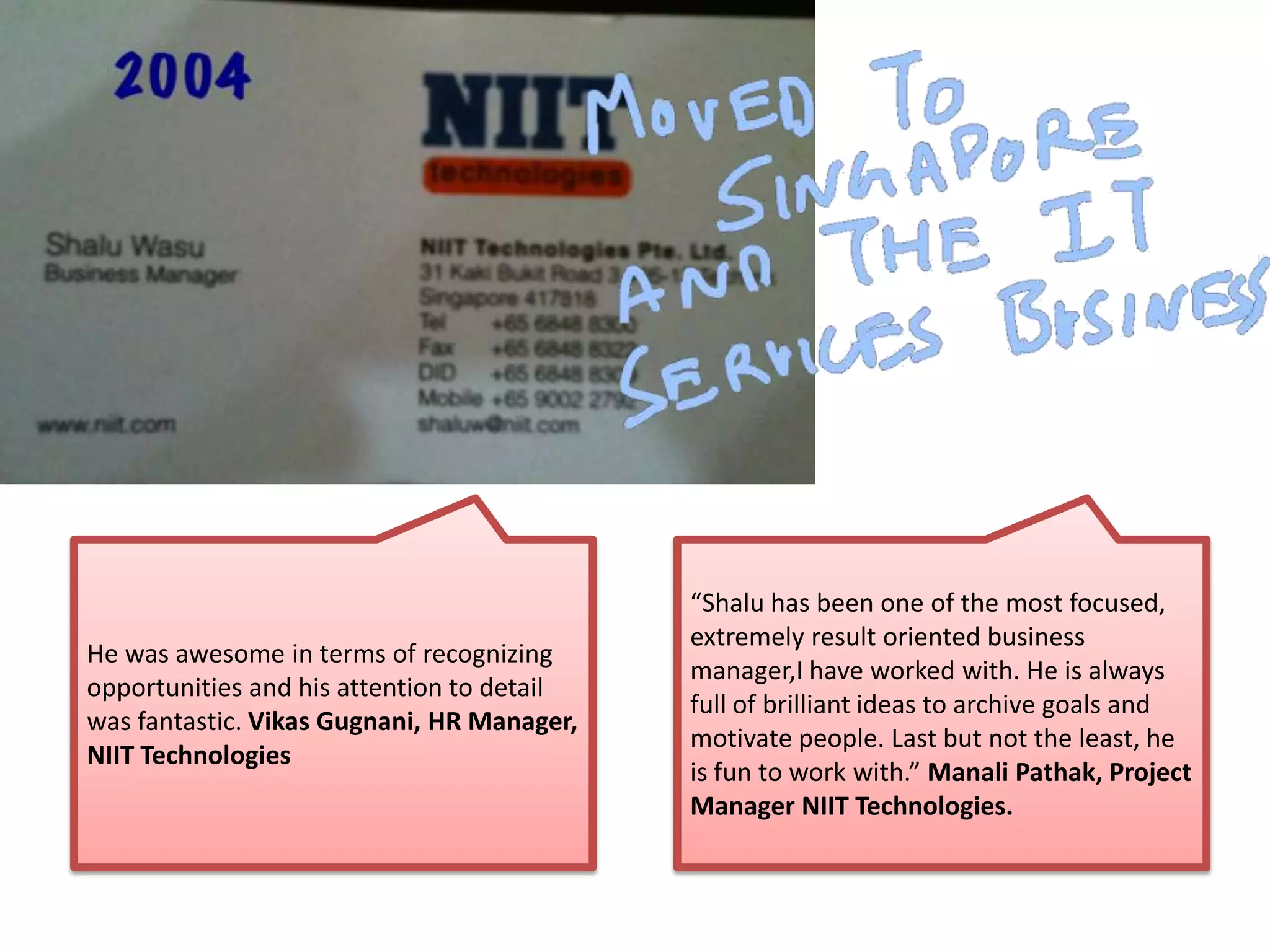 He was awesome in terms of recognizing
opportunities and his attention to detail
was fantastic. Vikas Gugnani, HR Manager,
NIIT Technologies
“Shalu has been one of the most focused,
extremely result oriented business
manager,I have worked with. He is always
full of brilliant ideas to archive goals and
motivate people. Last but not the least, he
is fun to work with.” Manali Pathak, Project
Manager NIIT Technologies.
 