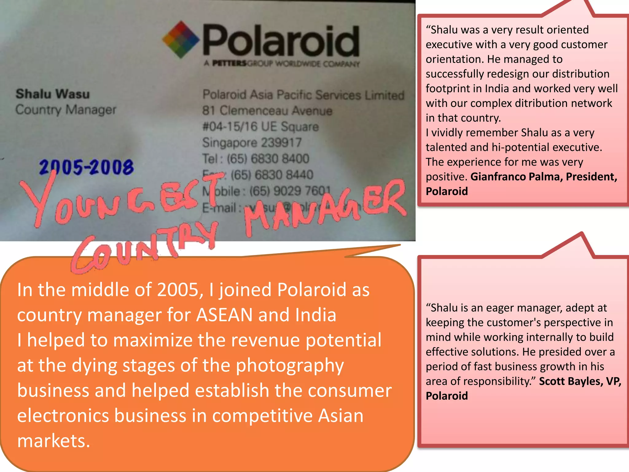 In the middle of 2005, I joined Polaroid as
country manager for ASEAN and India
I helped to maximize the revenue potential
at the dying stages of the photography
business and helped establish the consumer
electronics business in competitive Asian
markets.
“Shalu was a very result oriented
executive with a very good customer
orientation. He managed to
successfully redesign our distribution
footprint in India and worked very well
with our complex ditribution network
in that country.
I vividly remember Shalu as a very
talented and hi-potential executive.
The experience for me was very
positive. Gianfranco Palma, President,
Polaroid
“Shalu is an eager manager, adept at
keeping the customer's perspective in
mind while working internally to build
effective solutions. He presided over a
period of fast business growth in his
area of responsibility.” Scott Bayles, VP,
Polaroid
 
