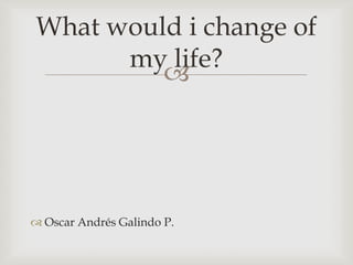 Oscar Andrés Galindo P. Whatwould i change of mylife? 