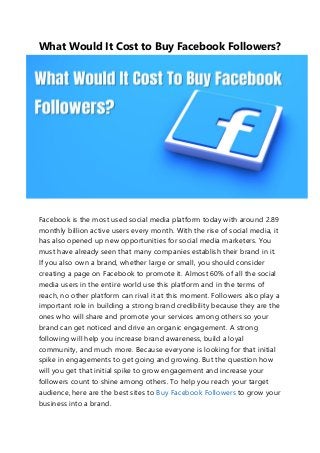 What Would It Cost to Buy Facebook Followers?
Facebook is the most used social media platform today with around 2.89
monthly billion active users every month. With the rise of social media, it
has also opened up new opportunities for social media marketers. You
must have already seen that many companies establish their brand in it.
If you also own a brand, whether large or small, you should consider
creating a page on Facebook to promote it. Almost 60% of all the social
media users in the entire world use this platform and in the terms of
reach, no other platform can rival it at this moment. Followers also play a
important role in building a strong brand credibility because they are the
ones who will share and promote your services among others so your
brand can get noticed and drive an organic engagement. A strong
following will help you increase brand awareness, build a loyal
community, and much more. Because everyone is looking for that initial
spike in engagements to get going and growing. But the question how
will you get that initial spike to grow engagement and increase your
followers count to shine among others. To help you reach your target
audience, here are the best sites to Buy Facebook Followers to grow your
business into a brand.
 