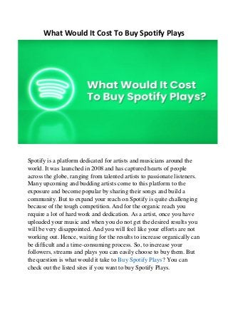 What Would It Cost To Buy Spotify Plays
Spotify is a platform dedicated for artists and musicians around the
world. It was launched in 2008 and has captured hearts of people
across the globe, ranging from talented artists to passionate listeners.
Many upcoming and budding artists come to this platform to the
exposure and become popular by sharing their songs and build a
community. But to expand your reach on Spotify is quite challenging
because of the tough competition. And for the organic reach you
require a lot of hard work and dedication. As a artist, once you have
uploaded your music and when you do not get the desired results you
will be very disappointed. And you will feel like your efforts are not
working out. Hence, waiting for the results to increase organically can
be difficult and a time-consuming process. So, to increase your
followers, streams and plays you can easily choose to buy them. But
the question is what would it take to Buy Spotify Plays? You can
check out the listed sites if you want to buy Spotify Plays.
 