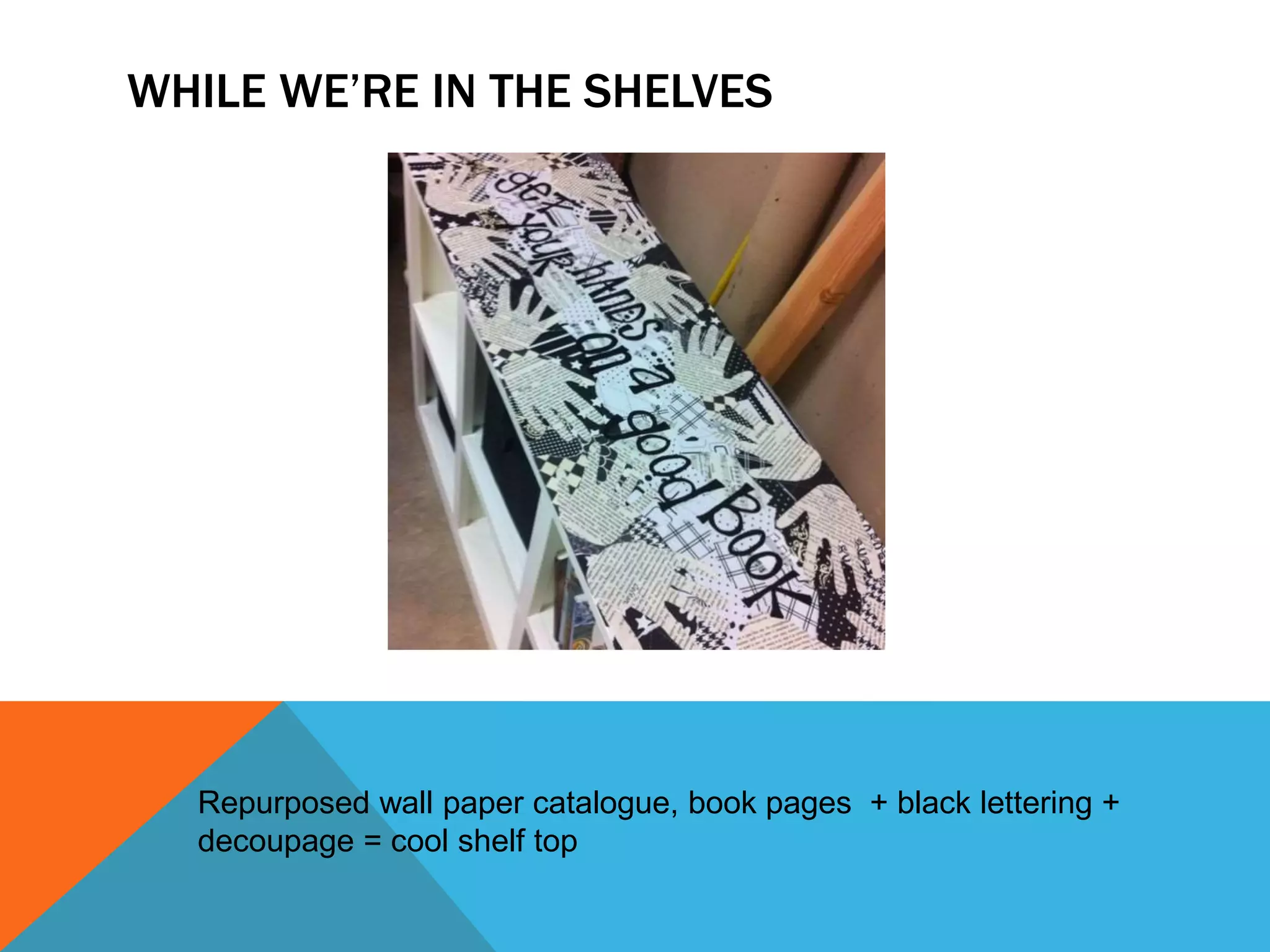 WHILE WE’RE IN THE SHELVES
Repurposed wall paper catalogue, book pages + black lettering +
decoupage = cool shelf top
 