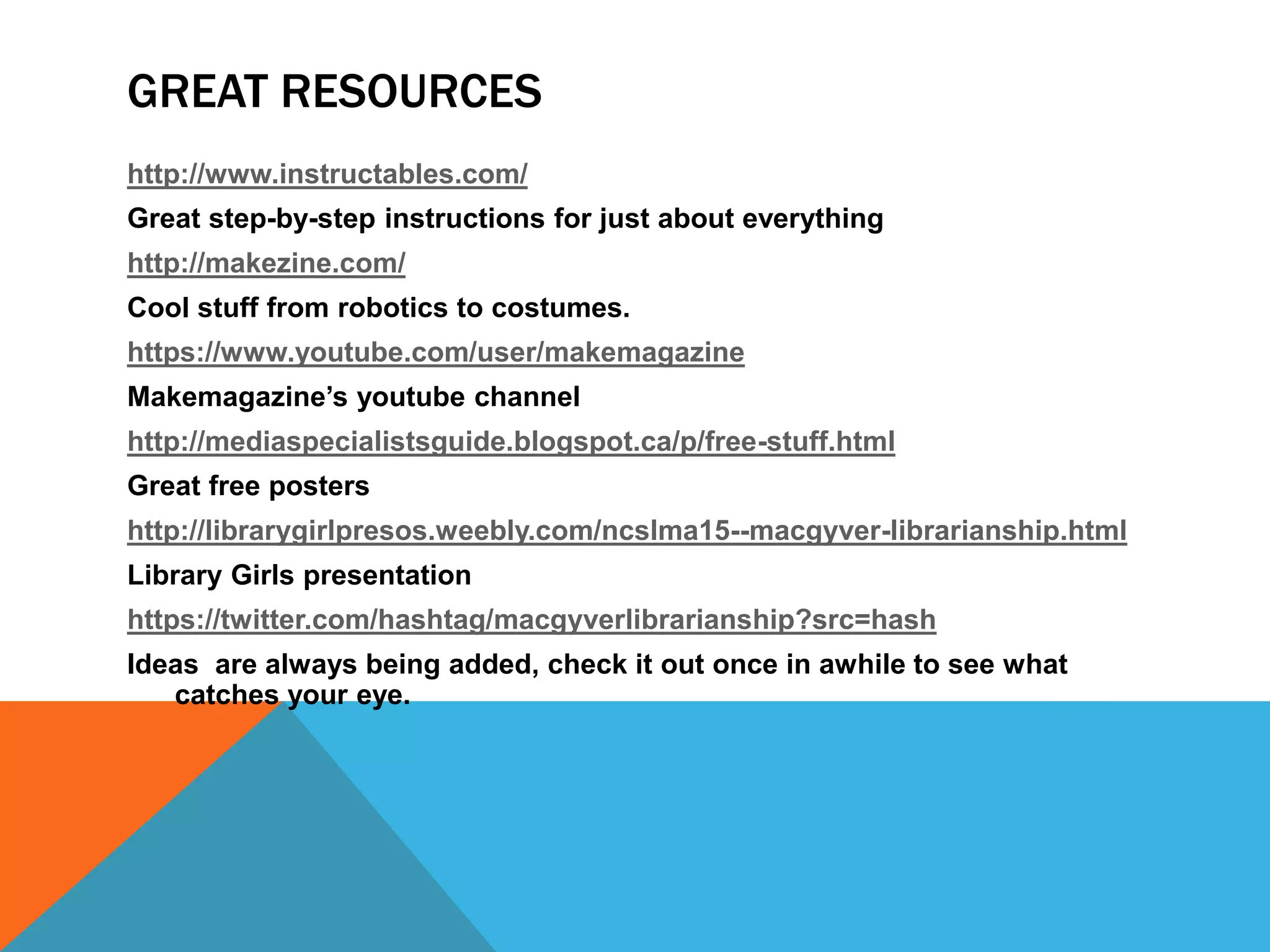 GREAT RESOURCES
http://www.instructables.com/
Great step-by-step instructions for just about everything
http://makezine.com/
Cool stuff from robotics to costumes.
https://www.youtube.com/user/makemagazine
Makemagazine’s youtube channel
http://mediaspecialistsguide.blogspot.ca/p/free-stuff.html
Great free posters
http://librarygirlpresos.weebly.com/ncslma15--macgyver-librarianship.html
Library Girls presentation
https://twitter.com/hashtag/macgyverlibrarianship?src=hash
Ideas are always being added, check it out once in awhile to see what
catches your eye.
 
