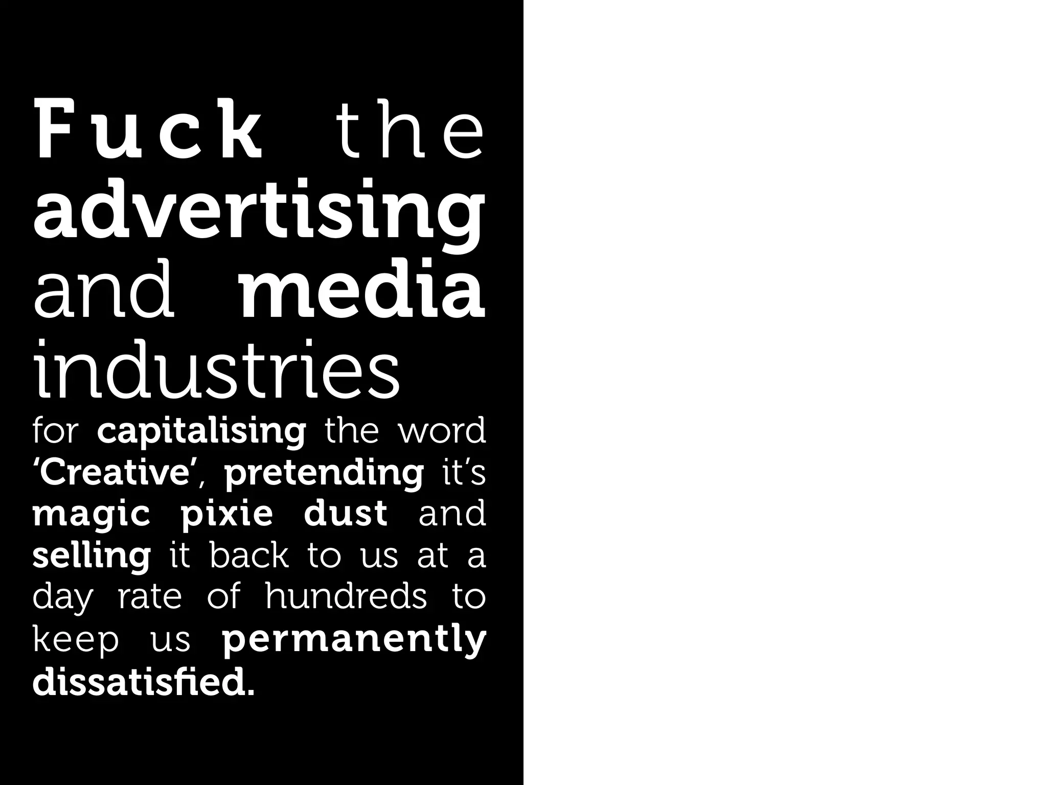 Fuck the
advertising
and media
industries
for capitalising the word
‘Creative’, pretending it’s
magic pixie dust and
selling it back to us at a
day rate of hundreds to
keep us permanently
dissatisﬁed.
 