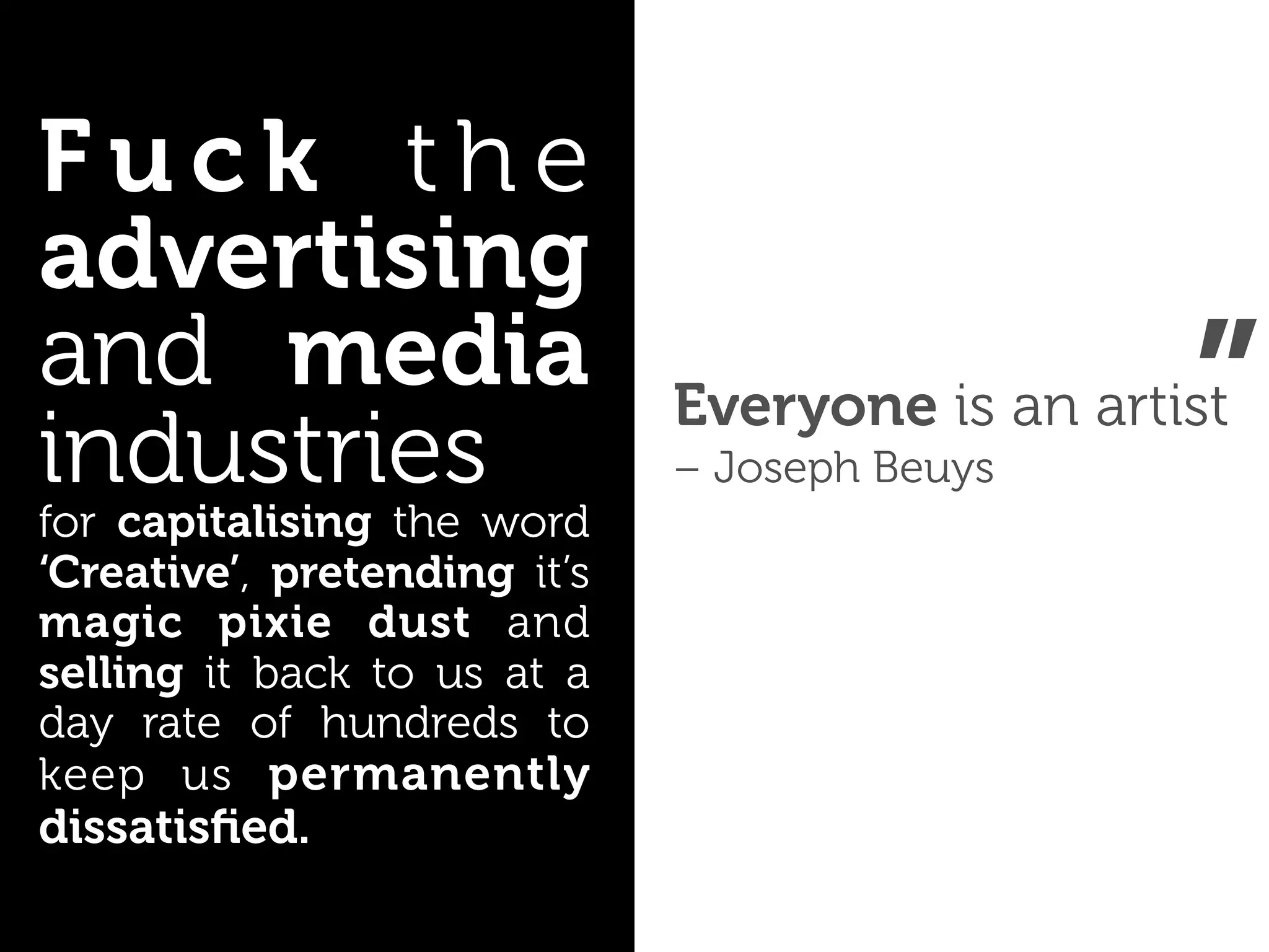 Fuck the
advertising
and media
industries
for capitalising the word
                              – Joseph Beuys
                                                 ”
                              Everyone is an artist

‘Creative’, pretending it’s
magic pixie dust and
selling it back to us at a
day rate of hundreds to
keep us permanently
dissatisﬁed.
 