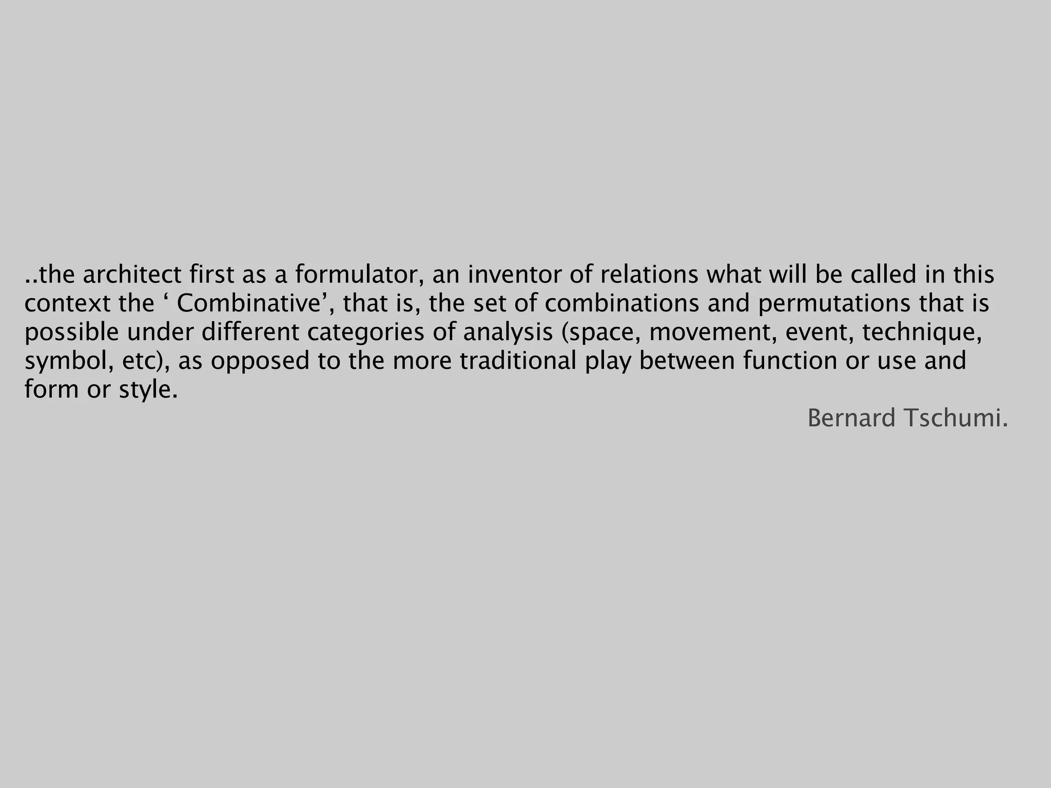 ..the architect first as a formulator, an inventor of relations what will be called in this
context the ‘ Combinative’, that is, the set of combinations and permutations that is
possible under different categories of analysis (space, movement, event, technique,
symbol, etc), as opposed to the more traditional play between function or use and
form or style.
                                                                         Bernard Tschumi.
 