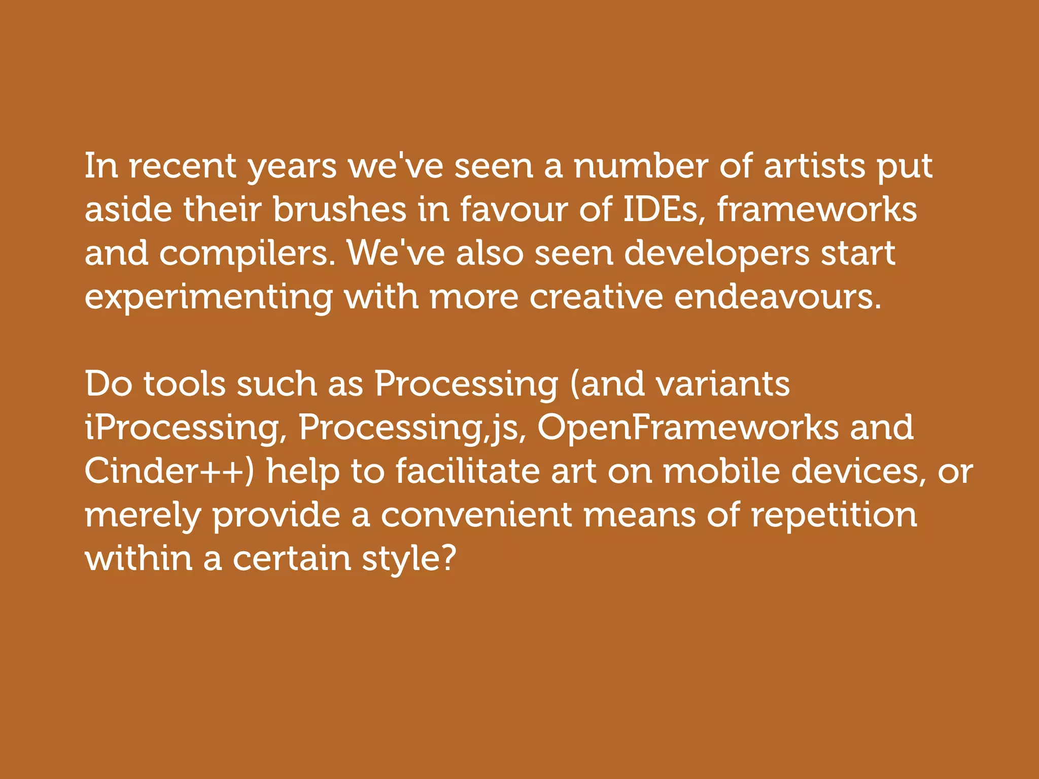 In recent years we've seen a number of artists put
aside their brushes in favour of IDEs, frameworks
and compilers. We've also seen developers start
experimenting with more creative endeavours.

Do tools such as Processing (and variants
iProcessing, Processing,js, OpenFrameworks and
Cinder++) help to facilitate art on mobile devices, or
merely provide a convenient means of repetition
within a certain style?
 