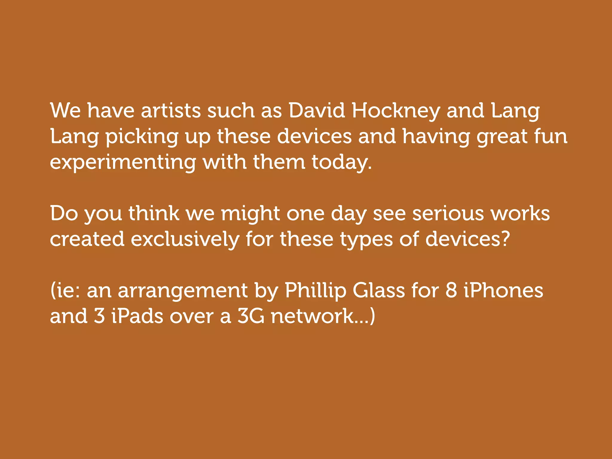 We have artists such as David Hockney and Lang
Lang picking up these devices and having great fun
experimenting with them today.

Do you think we might one day see serious works
created exclusively for these types of devices?

(ie: an arrangement by Phillip Glass for 8 iPhones
and 3 iPads over a 3G network...)
 