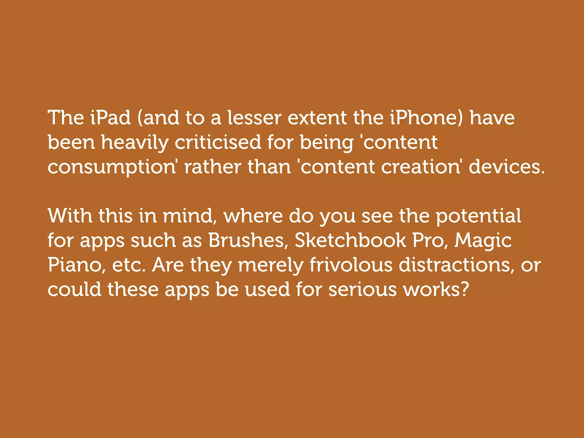 The iPad (and to a lesser extent the iPhone) have
been heavily criticised for being 'content
consumption' rather than 'content creation' devices.

With this in mind, where do you see the potential
for apps such as Brushes, Sketchbook Pro, Magic
Piano, etc. Are they merely frivolous distractions, or
could these apps be used for serious works?
 