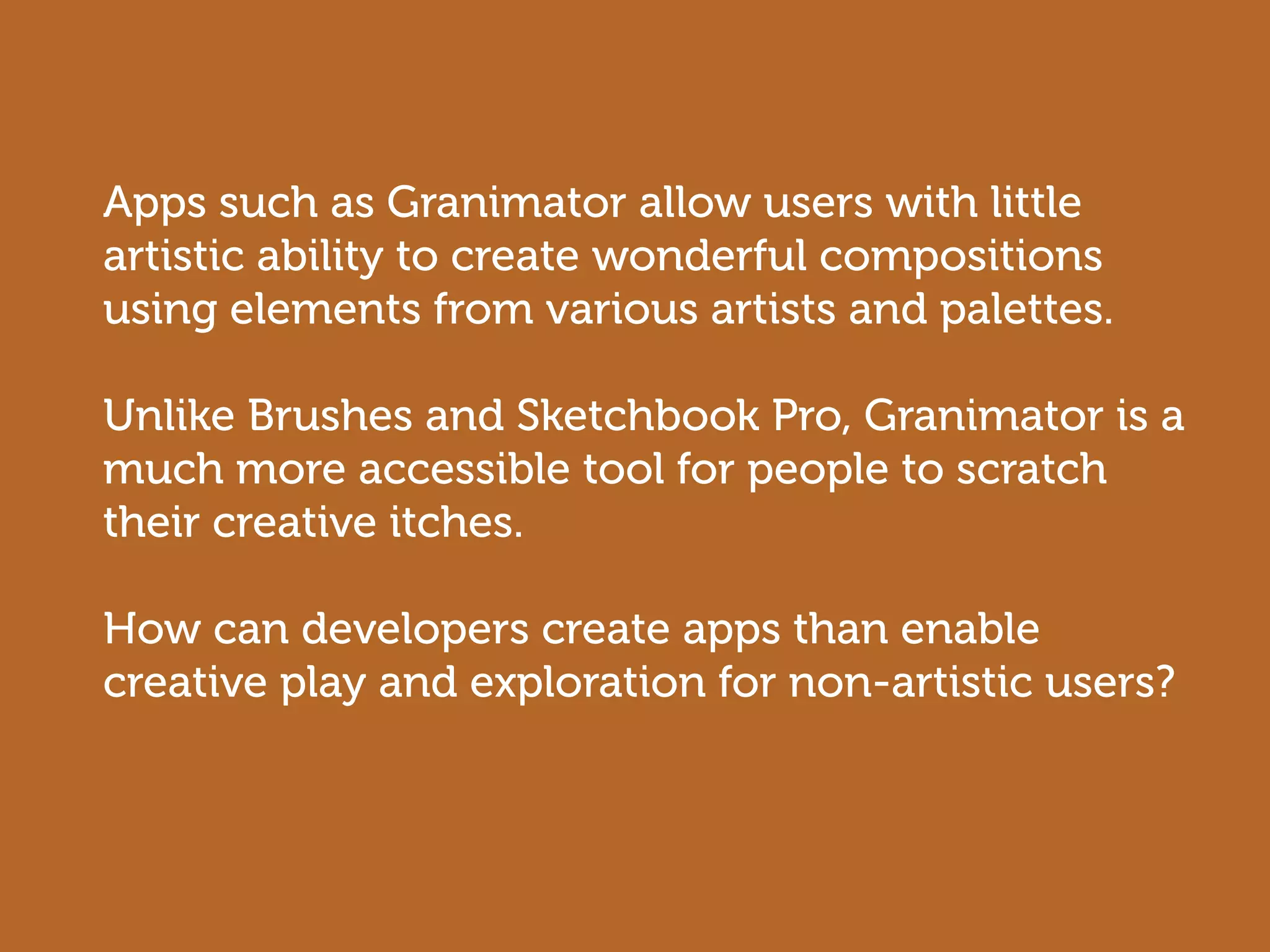 Apps such as Granimator allow users with little
artistic ability to create wonderful compositions
using elements from various artists and palettes.

Unlike Brushes and Sketchbook Pro, Granimator is a
much more accessible tool for people to scratch
their creative itches.

How can developers create apps than enable
creative play and exploration for non-artistic users?
 