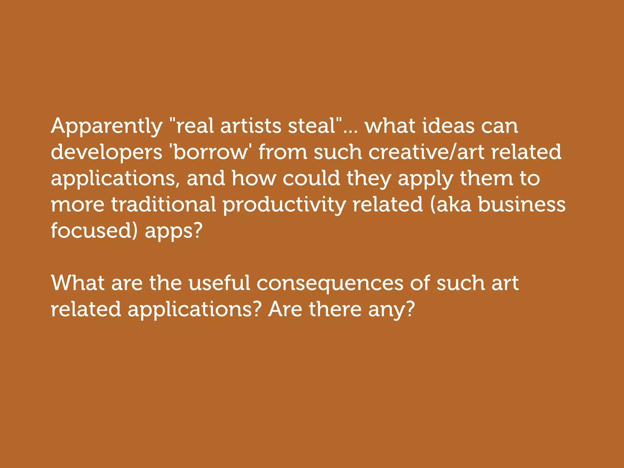 Apparently "real artists steal"... what ideas can
developers 'borrow' from such creative/art related
applications, and how could they apply them to
more traditional productivity related (aka business
focused) apps?

What are the useful consequences of such art
related applications? Are there any?
 