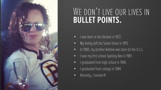 We don’t live our lives in
bullet points.
•    I was born in the Ukraine in 1972.
•    My family left the Soviet Union in 1975.
•    In 1980, my brother Andrew was born (in the U.S.).
•    I won my first school Spelling Bee in 1981.
•    I graduated from high school in 1990.
•    I graduated from college in 1994.
•    Recently, I turned 41
 