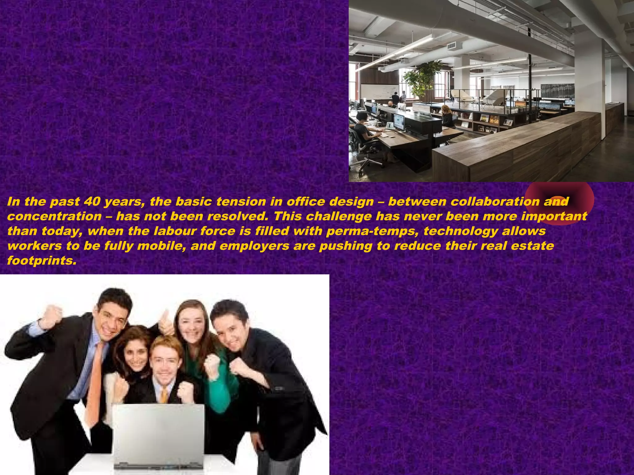 In the past 40 years, the basic tension in office design – between collaboration and
concentration – has not been resolved. This challenge has never been more important
than today, when the labour force is filled with perma-temps, technology allows
workers to be fully mobile, and employers are pushing to reduce their real estate
footprints.
 