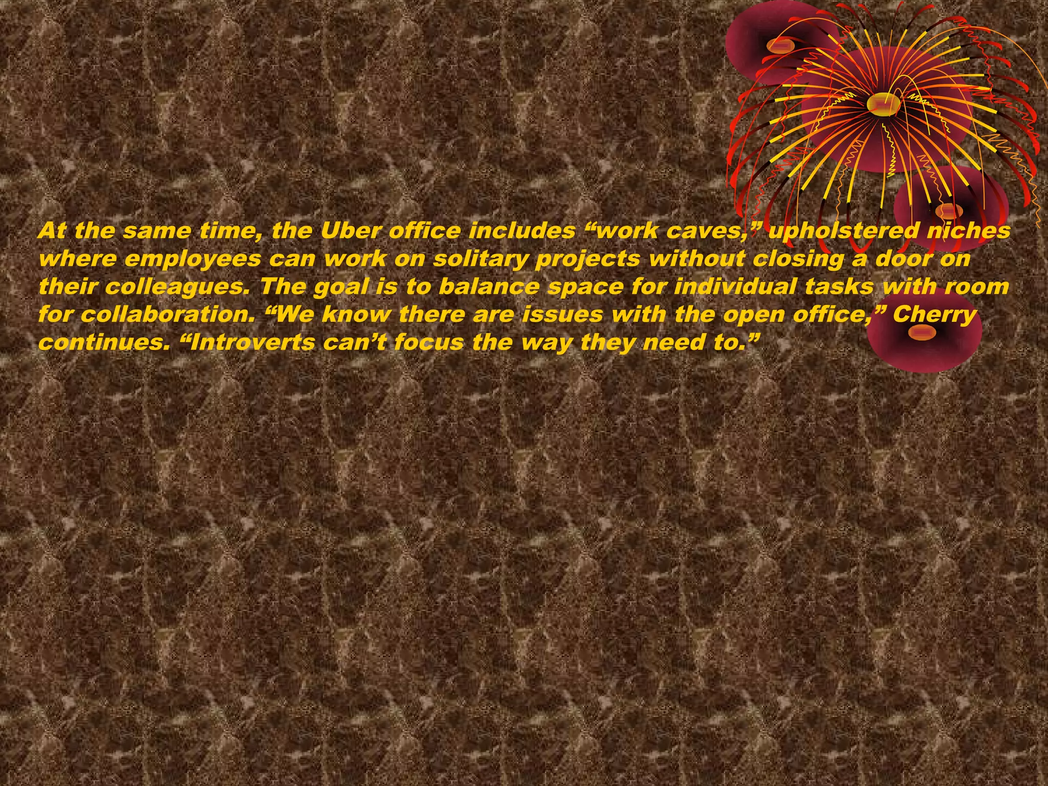 At the same time, the Uber office includes “work caves,” upholstered niches
where employees can work on solitary projects without closing a door on
their colleagues. The goal is to balance space for individual tasks with room
for collaboration. “We know there are issues with the open office,” Cherry
continues. “Introverts can’t focus the way they need to.”
 