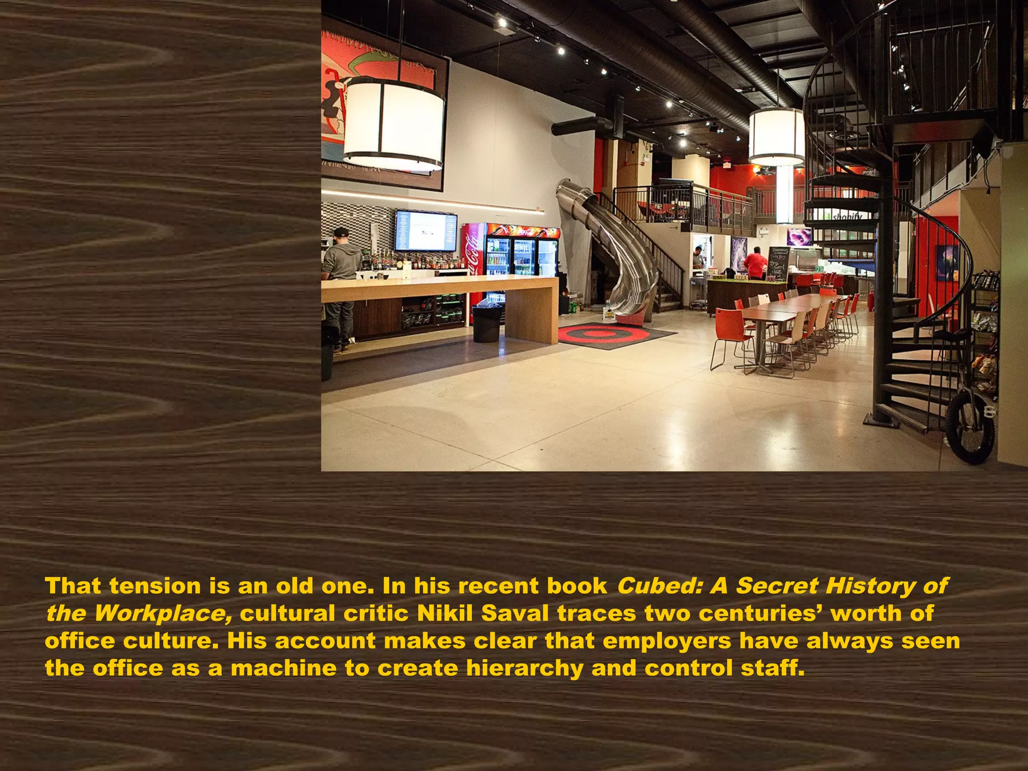That tension is an old one. In his recent book Cubed: A Secret History of
the Workplace, cultural critic Nikil Saval traces two centuries’ worth of
office culture. His account makes clear that employers have always seen
the office as a machine to create hierarchy and control staff.
 