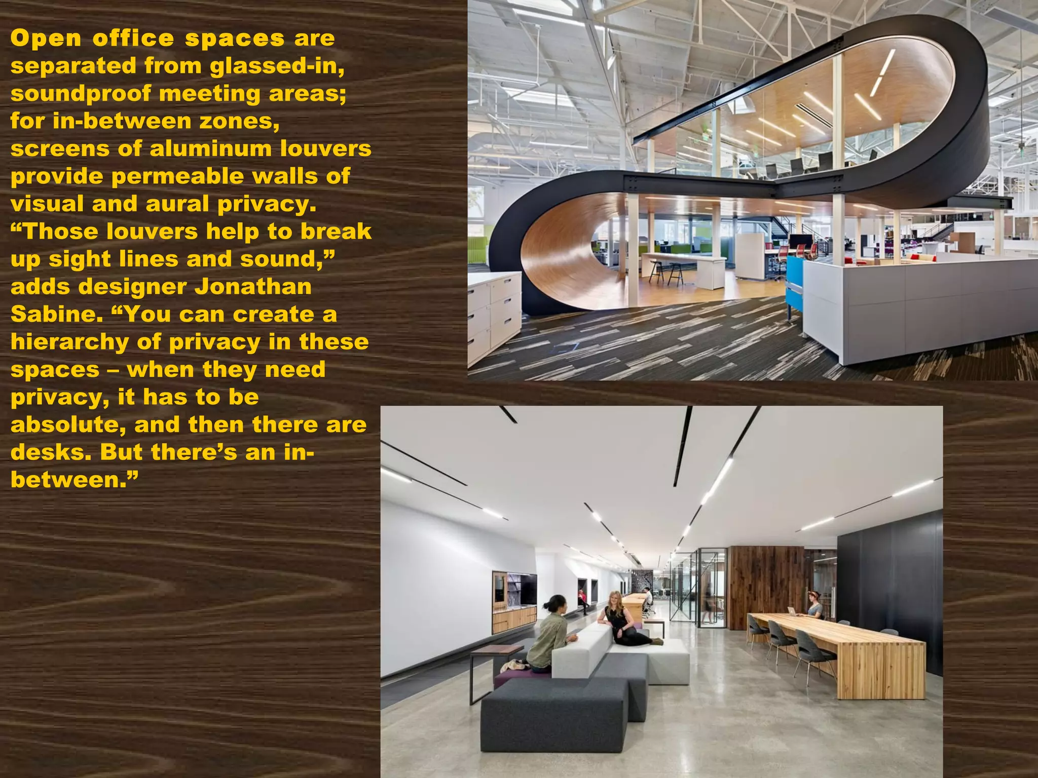 Open office spaces are
separated from glassed-in,
soundproof meeting areas;
for in-between zones,
screens of aluminum louvers
provide permeable walls of
visual and aural privacy.
“Those louvers help to break
up sight lines and sound,”
adds designer Jonathan
Sabine. “You can create a
hierarchy of privacy in these
spaces – when they need
privacy, it has to be
absolute, and then there are
desks. But there’s an in-
between.”
 
