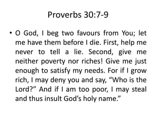 Proverbs 30:7-9
• O God, I beg two favours from You; let
me have them before I die. First, help me
never to tell a lie. Second, give me
neither poverty nor riches! Give me just
enough to satisfy my needs. For if I grow
rich, I may deny you and say, “Who is the
Lord?” And if I am too poor, I may steal
and thus insult God’s holy name.”
 