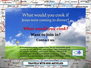 What would you cook if
  Jesus were coming to dinner?

   What would you cook?
            Want to join in?
                   Contact us.
A cookbook is being created from travels around this great
country of ours with stories and recipes collected based on
the people that Daisy and I meet. This is a collection of
those people's favorite homemade meals they would
prepare for a special dinner guest: Jesus! (Not Daisy and I)



         Travels with GOD Articles
 