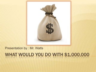 What Would you do with $1,000,000 Presentation by : Mr. Watts 