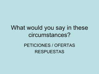 What would you say in these
     circumstances?
    PETICIONES / OFERTAS
        RESPUESTAS
 