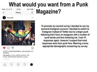 What would you want from a Punk
Magazine?
To promote my second survey I decided to use my
personal Instagram account. I decided to switch to
Instagram instead of Twitter due to a larger punk
following that I have on Instagram with a number of
punk bands and fans following me. I had 10
responses again, however I suspect that most
responses were from punk fans. Meaning a more
appropriate demographic answering my survey.
 