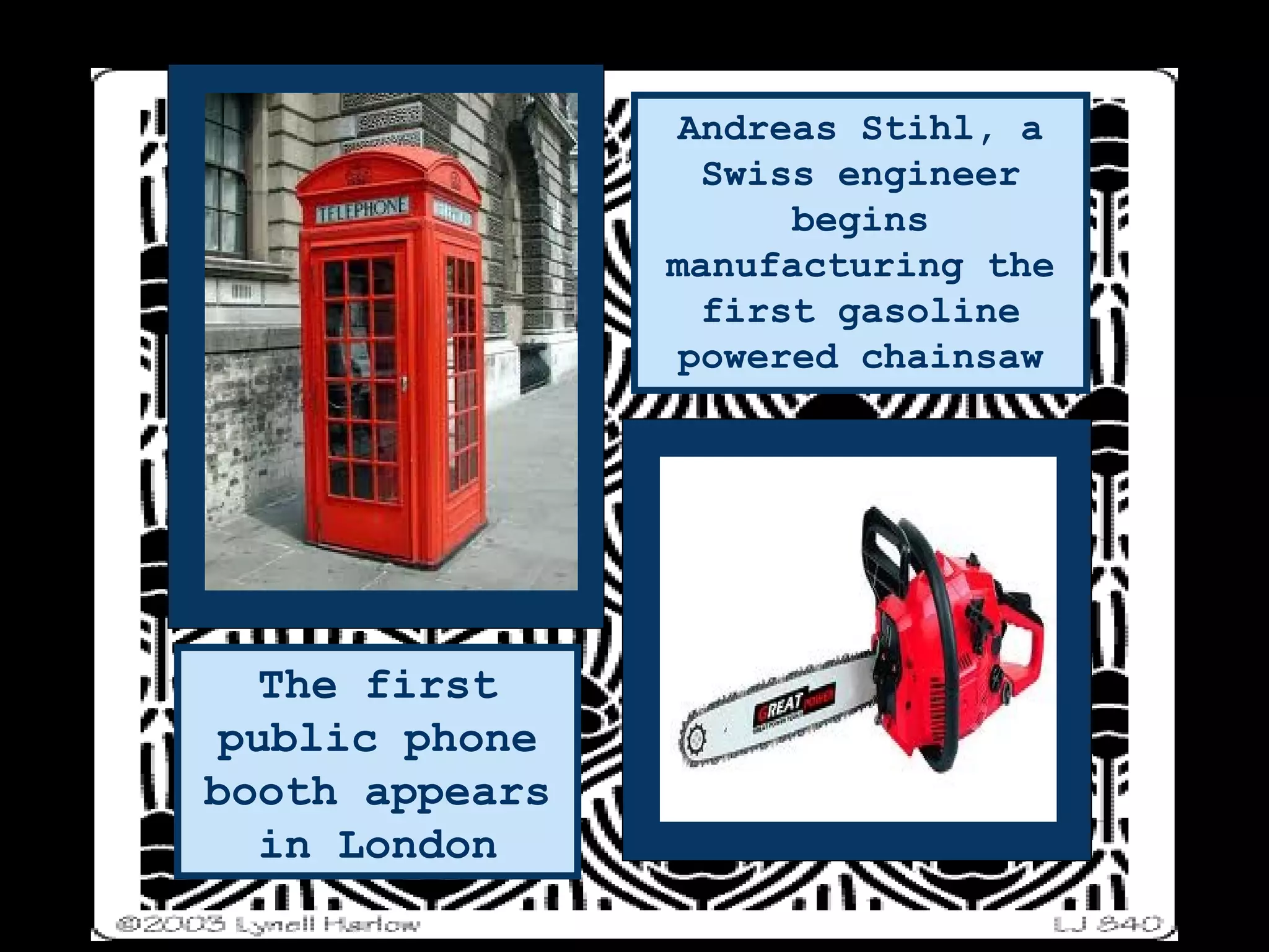 The first public phone booth appears in London Andreas Stihl, a Swiss engineer begins manufacturing the first gasoline powered chainsaw 